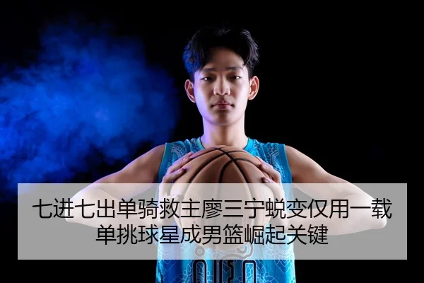 七进七出单骑救主廖三宁蜕变仅用一载单挑球星成男篮崛起关键